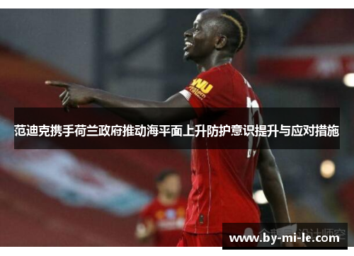 范迪克携手荷兰政府推动海平面上升防护意识提升与应对措施 范迪克携手荷兰政府推动海平面上升防护意识提升与应对措施