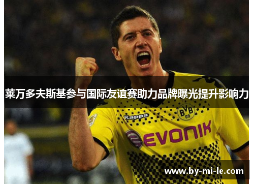 莱万多夫斯基参与国际友谊赛助力品牌曝光提升影响力 莱万多夫斯基参与国际友谊赛助力品牌曝光提升影响力