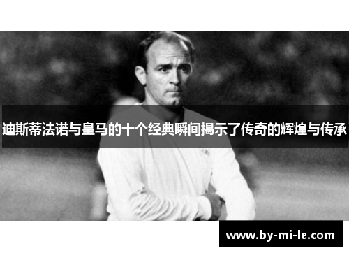 迪斯蒂法诺与皇马的十个经典瞬间揭示了传奇的辉煌与传承