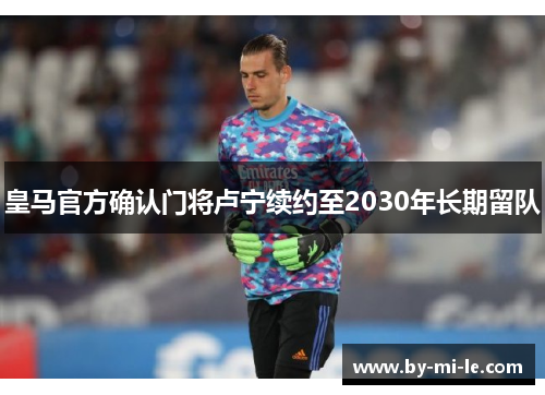 皇马官方确认门将卢宁续约至2030年长期留队 皇马官方确认门将卢宁续约至2030年长期留队