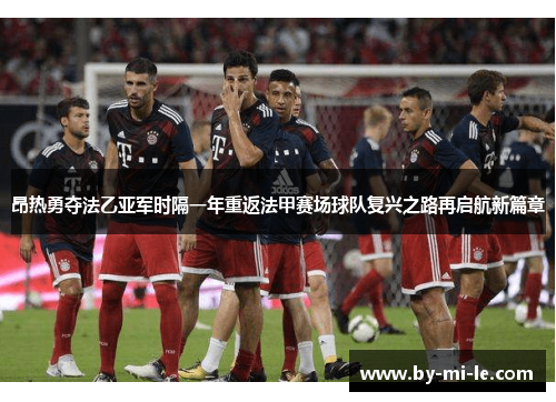 昂热勇夺法乙亚军时隔一年重返法甲赛场球队复兴之路再启航新篇章