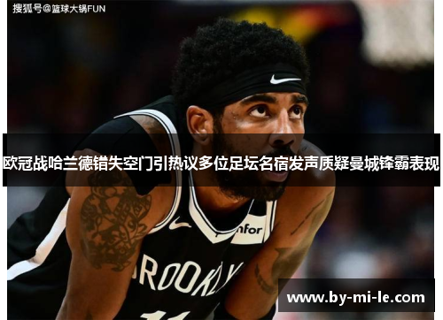欧冠战哈兰德错失空门引热议多位足坛名宿发声质疑曼城锋霸表现 欧冠战哈兰德错失空门引热议多位足坛名宿发声质疑曼城锋霸表现
